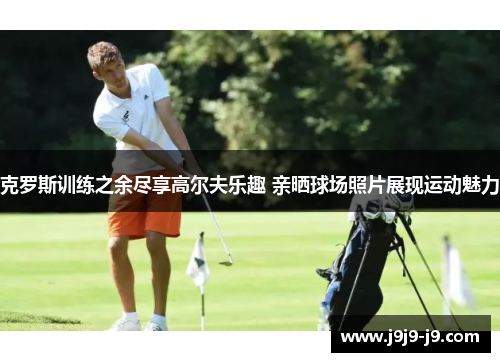 克罗斯训练之余尽享高尔夫乐趣 亲晒球场照片展现运动魅力