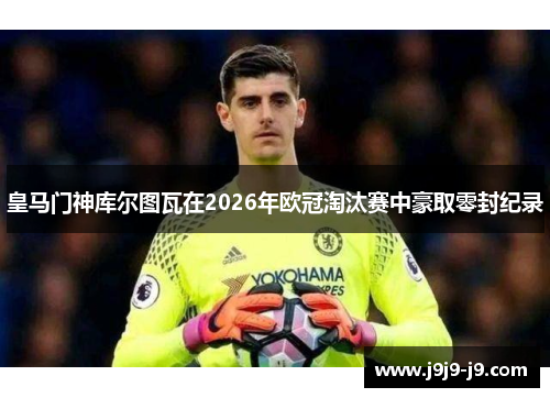 皇马门神库尔图瓦在2026年欧冠淘汰赛中豪取零封纪录