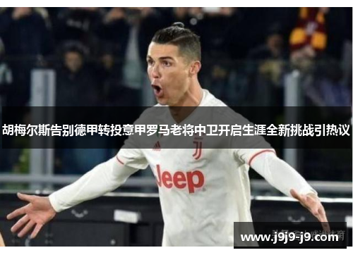 胡梅尔斯告别德甲转投意甲罗马老将中卫开启生涯全新挑战引热议