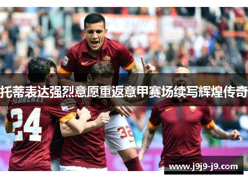 托蒂表达强烈意愿重返意甲赛场续写辉煌传奇